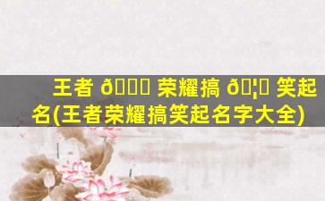 王者 🐎 荣耀搞 🦅 笑起名(王者荣耀搞笑起名字大全)
